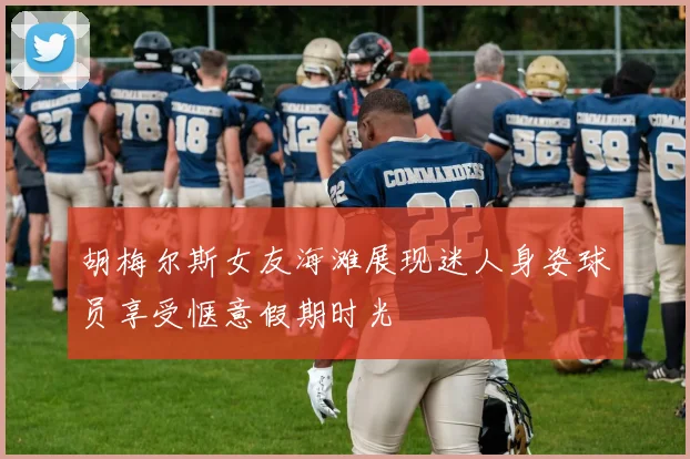 胡梅尔斯女友海滩展现迷人身姿球员享受惬意假期时光