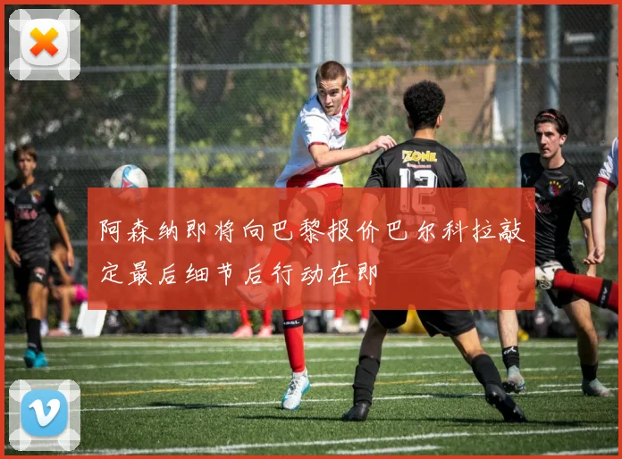 阿森纳即将向巴黎报价巴尔科拉敲定最后细节后行动在即