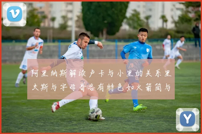 阿里纳斯解读卢卡与小里的关系里夫斯与字母哥各有特色如火箭筒与手枪