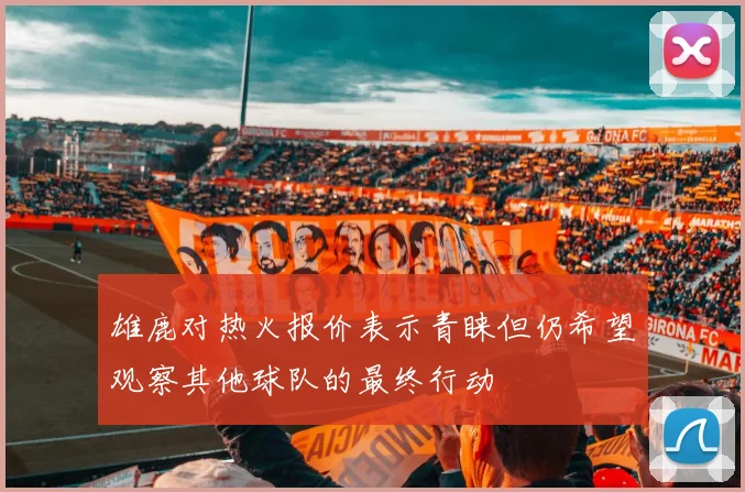 雄鹿对热火报价表示青睐但仍希望观察其他球队的最终行动