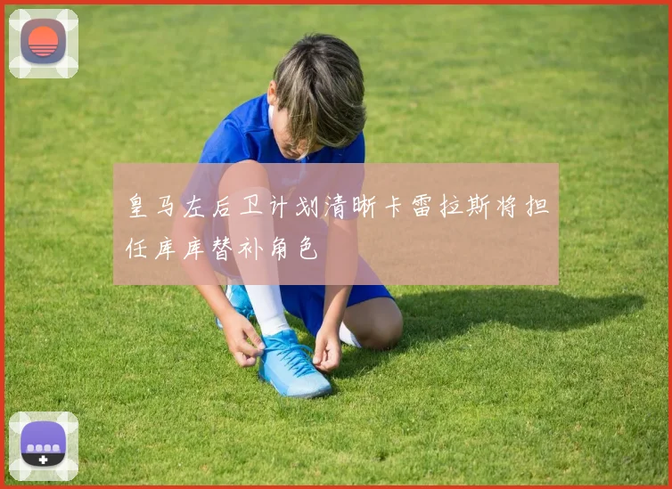 皇马左后卫计划清晰卡雷拉斯将担任库库替补角色