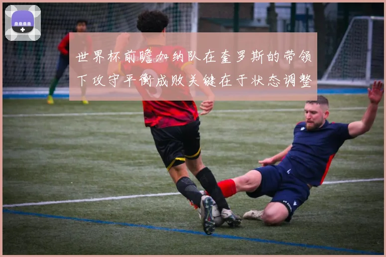 世界杯前瞻加纳队在奎罗斯的带领下攻守平衡成败关键在于状态调整