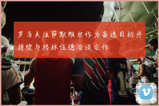 罗马关注萨默维尔作为备选目标并持续与格林伍德洽谈合作