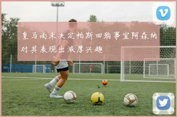 皇马尚未决定帕斯回购事宜阿森纳对其表现出浓厚兴趣