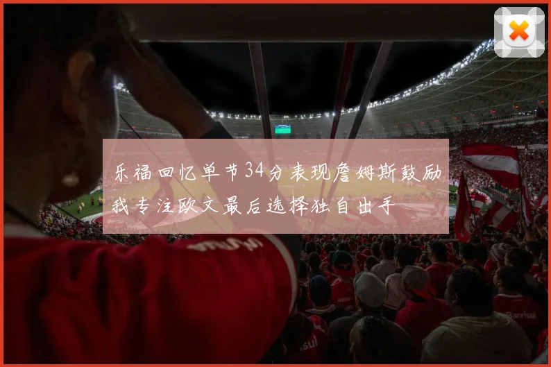乐福回忆单节34分表现詹姆斯鼓励我专注欧文最后选择独自出手