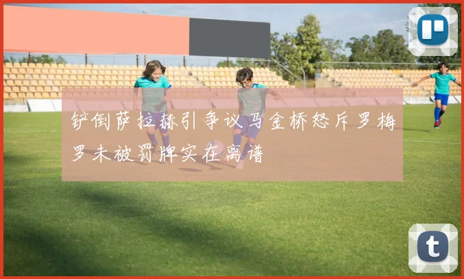 铲倒萨拉赫引争议马金桥怒斥罗梅罗未被罚牌实在离谱