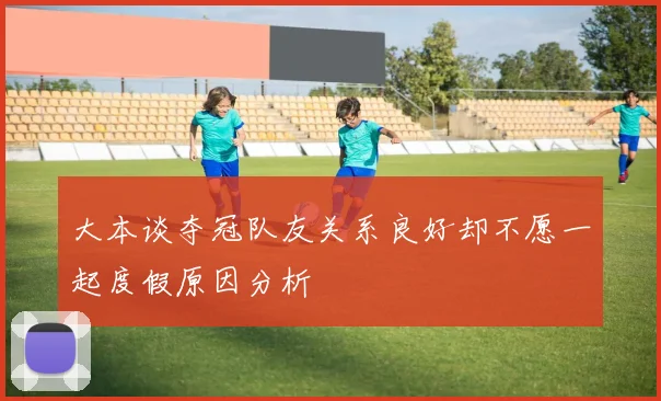 大本谈夺冠队友关系良好却不愿一起度假原因分析