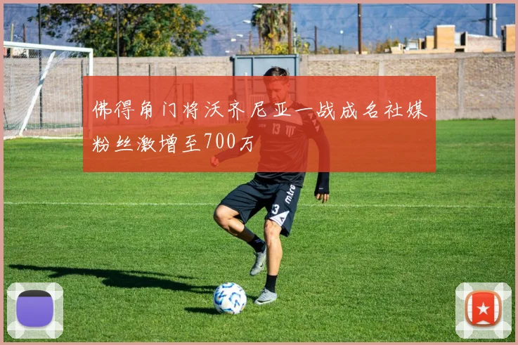 佛得角门将沃齐尼亚一战成名社媒粉丝激增至700万
