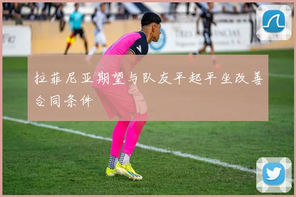 拉菲尼亚期望与队友平起平坐改善合同条件