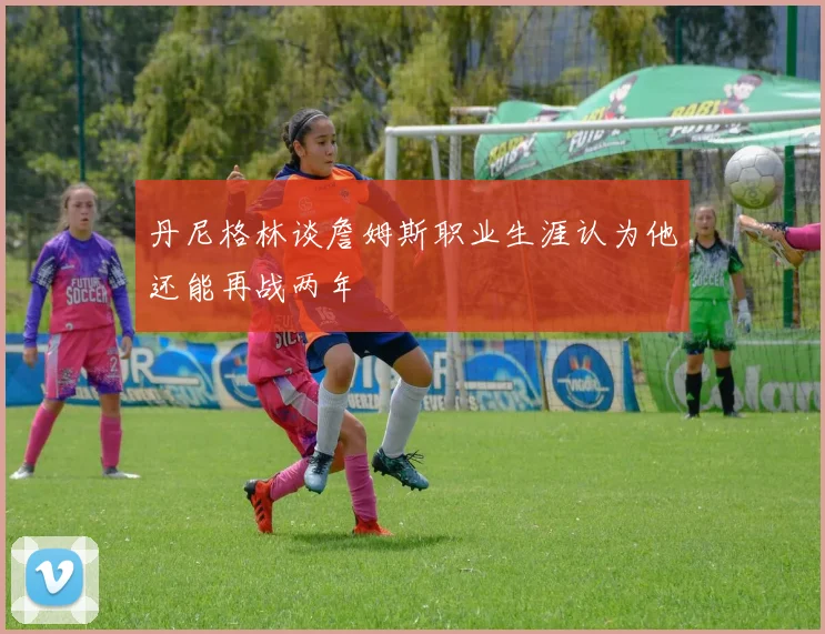 丹尼格林谈詹姆斯职业生涯认为他还能再战两年