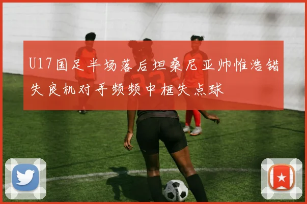 U17国足半场落后坦桑尼亚帅惟浩错失良机对手频频中框失点球