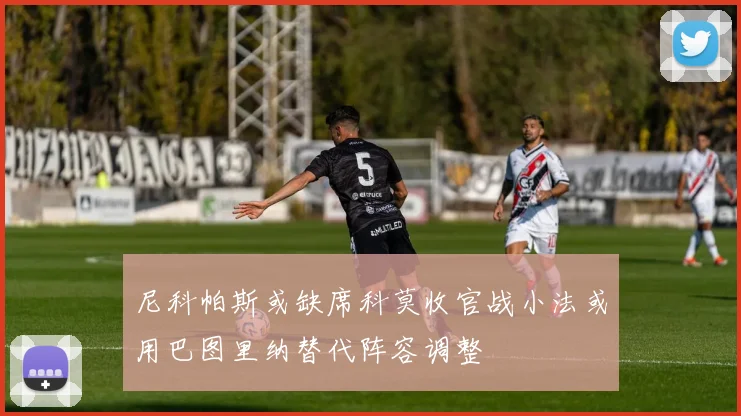 尼科帕斯或缺席科莫收官战小法或用巴图里纳替代阵容调整