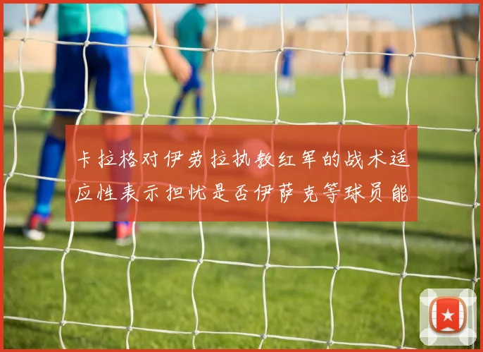 卡拉格对伊劳拉执教红军的战术适应性表示担忧是否伊萨克等球员能融入