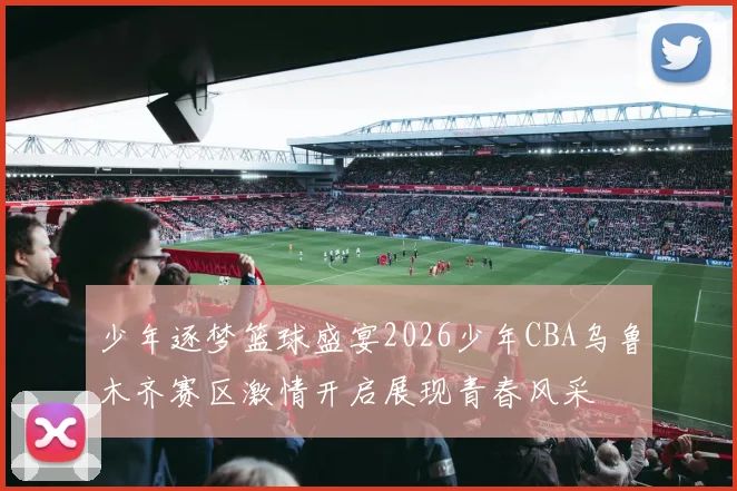 少年逐梦篮球盛宴2026少年CBA乌鲁木齐赛区激情开启展现青春风采