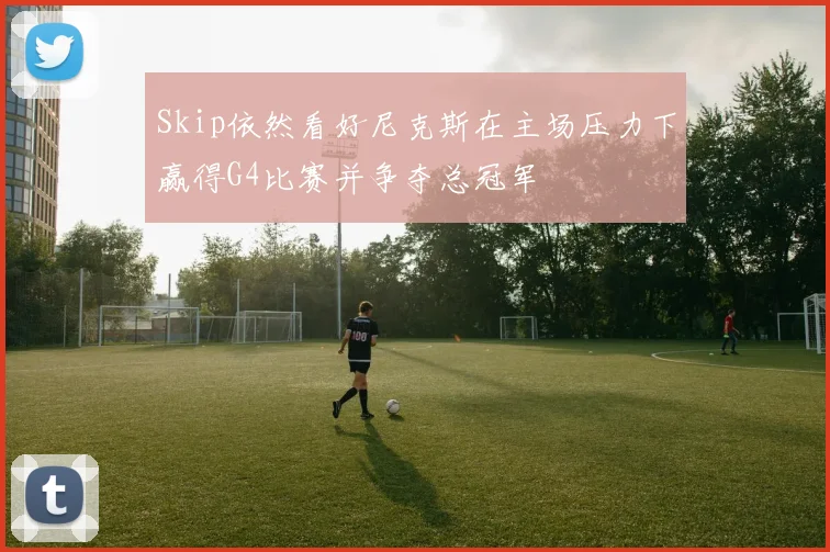 Skip依然看好尼克斯在主场压力下赢得G4比赛并争夺总冠军