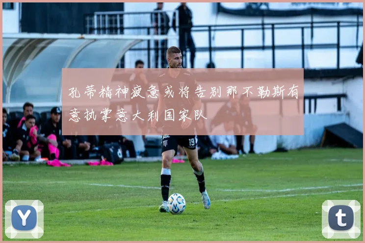 孔蒂精神疲惫或将告别那不勒斯有意执掌意大利国家队