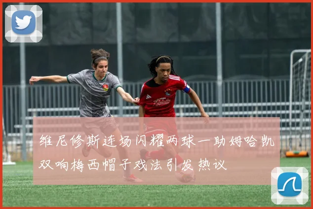 维尼修斯连场闪耀两球一助姆哈凯双响梅西帽子戏法引发热议